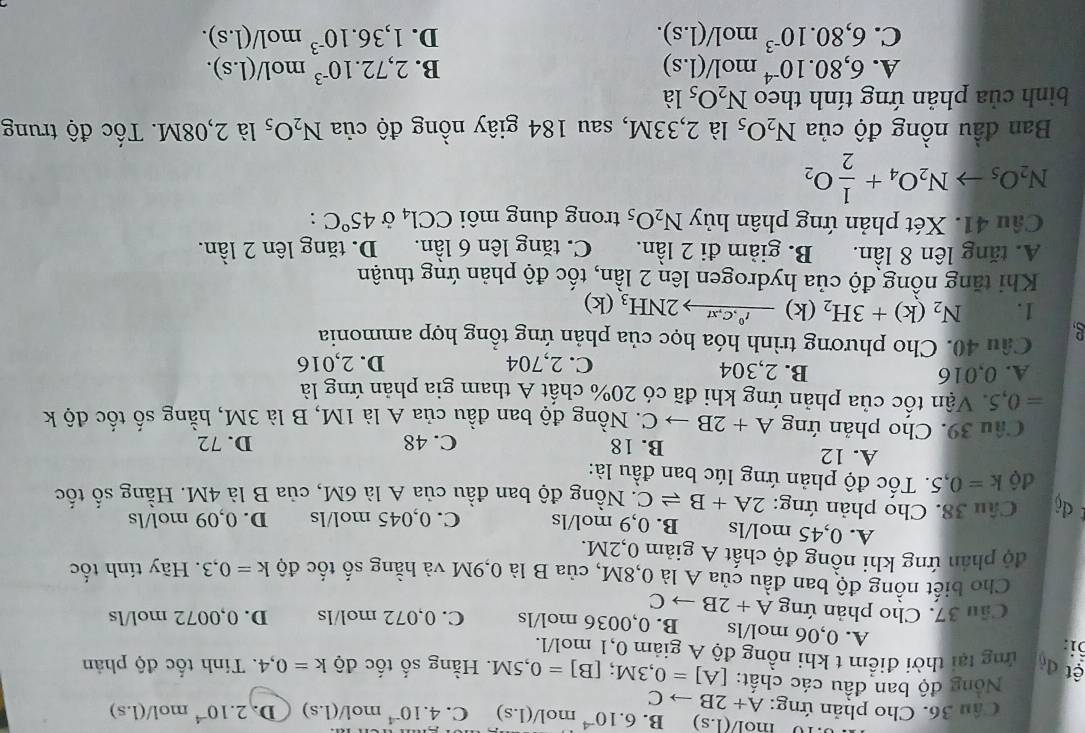 '1o m I/(1.s) B. 6.10^(-4) r
Câu 36. Cho phản ứng: A+2Bto C m ol/(l.s) C. 4.10^(-4) mo 1/(1.s) D. 2.10^(-4) m ol/(1.s)
Nông độ ban đầu các chất: [A]=0,3M;[B]=0,5M. Hằng số tốc độ k=0,4. Tính tốc độ phản
ệt đỏ  ứng tại thời điểm t khi nồng độ A giảm 0,1 mol/l.
i: A. 0,06 mol/ls B. 0,0036 mol/ls C. 0,072 mol/ls D. 0,0072 mol/ls
Cầu 37. Cho phản ứng A+2Bto C
Cho biết nồng độ ban đầu của A là 0,8M, của B là 0,9M và hằng số tốc độ k=0,3. Hãy tính tốc
độ phản ứng khi nồng độ chất A giảm 0,2M.
A. 0,45 mol/ls B. 0,9 mol/ls C. 0,045 mol/ls D. 0,09 mol/ls
dộ  Câu 38. Chọ phản ứng: 2A+Bleftharpoons C. Nồng độ ban đầu của A là 6M, của B là 4M. Hằng số tốc
độ k=0,5 *. Tốc độ phản ứng lúc ban đầu là:
A. 12 B. 18 C. 48 D. 72
Câu 39. Cho phản ứng A+2B C. Nồng độ ban đầu của A là 1M, B là 3M, hằng số tốc độ k
=0,5 Vận tốc của phản ứng khi đã có 20% chất A tham gia phản ứng là
A. 0,016 B. 2,304 C. 2,704 D. 2,016
Câu 40. Cho phương trình hóa học của phản ứng tổng hợp ammonia
1. N_2(k)+3H_2 (k) xrightarrow I^0,C,xt2NH_3 (k)
Khi tăng nổng độ của hydrogen lên 2 lần, tốc độ phản ứng thuận
A. tăng lên 8 lần. B. giảm đi 2 lần. C. tăng lên6 1widehat an. D. tăng lên 2 lần.
Câu 41. Xét phản ứng phân hủy N_2O_5 trong dung môi CCl_4 Ở 45°C :
N_2O_5to N_2O_4+ 1/2 O_2
Ban đầu nồng độ của N_2O_5 là 2,33M, sau 184 giây nồng độ của N_2O_5 là 2,08M. Tốc độ trung
bình của phản ứng tính theo N_2O_5 là
B.
A. 6,80.10^(-4)mol/(1.s) 2,72.10^(-3) mo V(1.s).
C. 6,80.10^(-3)mol/(1.s). D. 1,36.10^(-3) mo 1/(1.s).