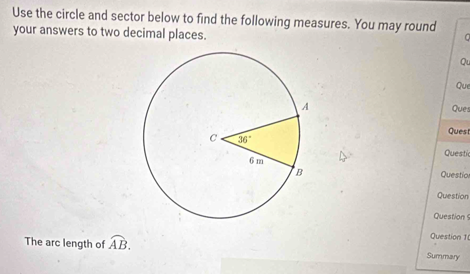 Use the circle and sector below to find the following measures. You may round
your answers to two decimal places.
0
Qu
Que
Ques
Quest
Questic
Questio
Question
Question 
Question 1
The arc length of overline AB. Summary