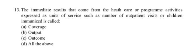 The immediate results that come from the heath care or programme activities
expressed as units of service such as number of outpatient visits or children
immunized is called:
(a) Coverage
(b) Output
(c) Outcome
(d) All the above