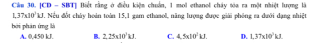 [CD - SBT] Biết rằng ở điều kiện chuẩn, 1 mol ethanol cháy tỏa ra một nhiệt lượng là
1,37* 10^3kJ. Nếu đốt cháy hoàn toàn 15,1 gam ethanol, năng lượng được giải phóng ra dưới dạng nhiệt
bởi phản ứng là
A. 0,450 kJ. B. 2,25* 10^3kJ. C. 4,5* 10^2kJ. D. 1,37* 10^3kJ.