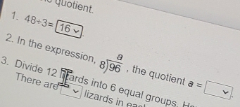 1o quotient. 
1. 48/ 3=16
2. In the expression, beginarrayr a 8encloselongdiv 96endarray , the quotient a=□. 
3. Divide 12 There are 
ards into 6 equal groups. H 
lizards