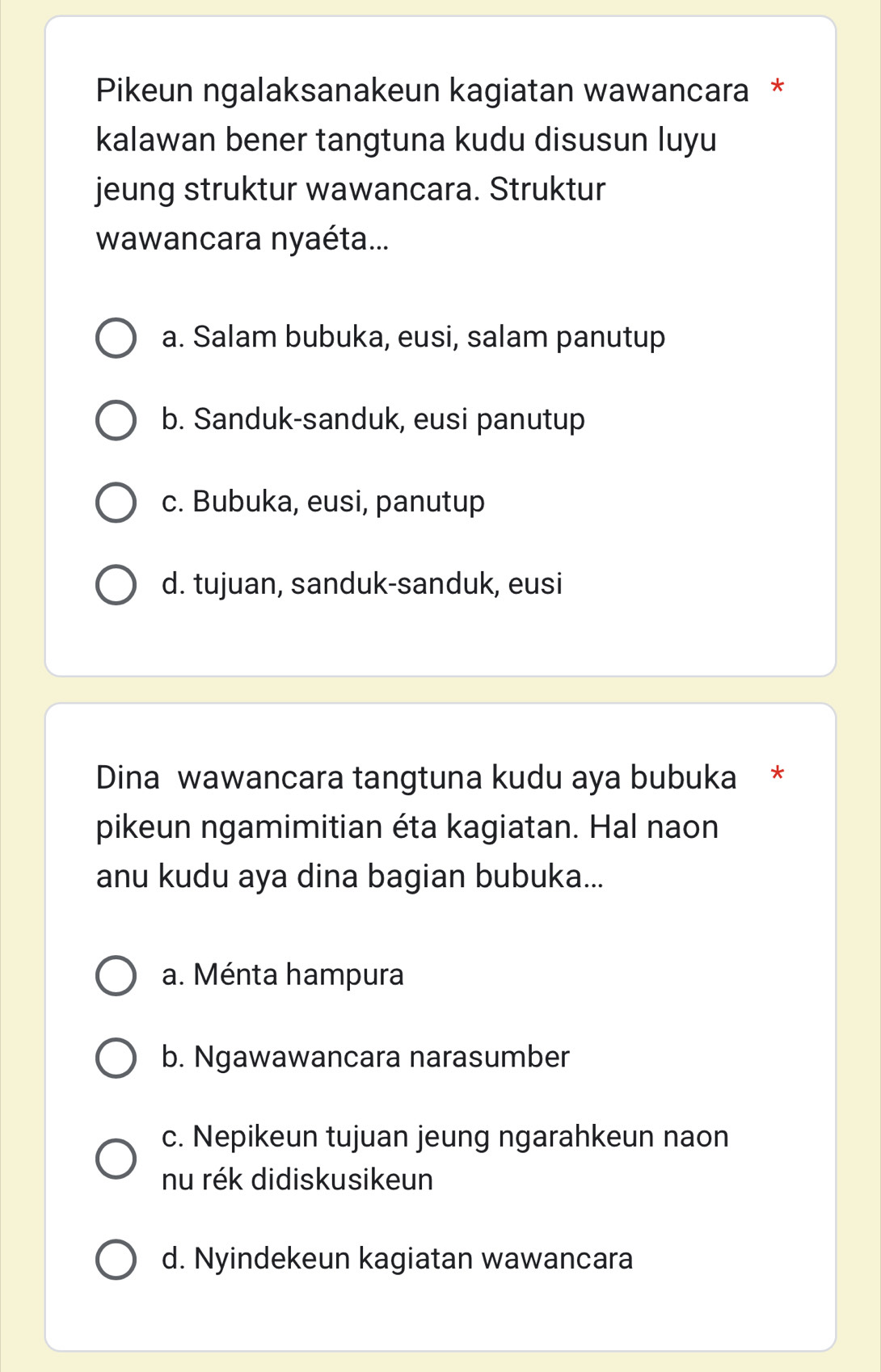 Pikeun ngalaksanakeun kagiatan wawancara *
kalawan bener tangtuna kudu disusun luyu
jeung struktur wawancara. Struktur
wawancara nyaéta...
a. Salam bubuka, eusi, salam panutup
b. Sanduk-sanduk, eusi panutup
c. Bubuka, eusi, panutup
d. tujuan, sanduk-sanduk, eusi
Dina wawancara tangtuna kudu aya bubuka *
pikeun ngamimitian éta kagiatan. Hal naon
anu kudu aya dina bagian bubuka...
a. Ménta hampura
b. Ngawawancara narasumber
c. Nepikeun tujuan jeung ngarahkeun naon
nu rék didiskusikeun
d. Nyindekeun kagiatan wawancara