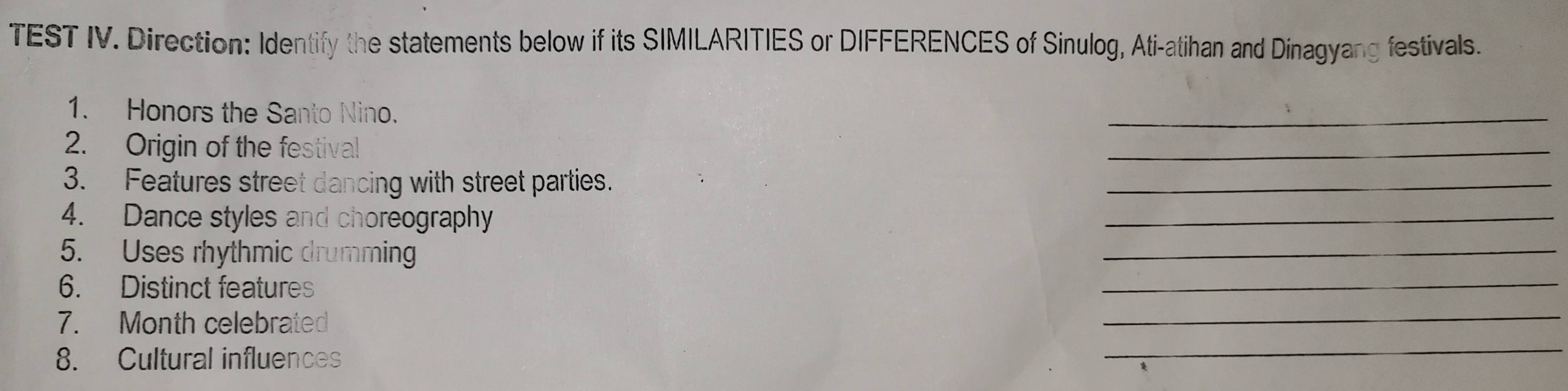 TEST IV. Direction: Identify the statements below if its SIMILARITIES or DIFFERENCES of Sinulog, Ati-atihan and Dinagyang festivals. 
1. Honors the Santo Nino. 
_ 
2. Origin of the festival 
_ 
3. Features street dancing with street parties. 
_ 
4. Dance styles and choreography 
_ 
_ 
5. Uses rhythmic drumming 
_ 
6. Distinct features 
_ 
7. Month celebrated 
_ 
8. Cultural influences