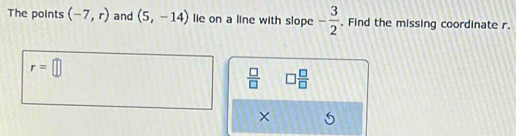 The points (-7,r) and (5,-14) lie on a line with slope - 3/2 . Find the missing coordinate r.
r=□
 □ /□   □  □ /□  
×