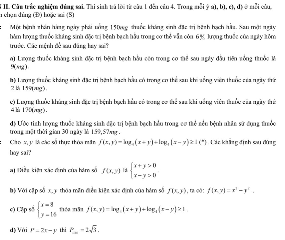 Câu trắc nghiệm đúng sai. Thí sinh trả lời từ câu 1 đến câu 4. Trong mỗi ý a), b), c), d) ở mỗi câu,
h chọn đúng (Đ) hoặc sai (S)
Một bệnh nhân hàng ngày phải uống 150mg thuốc kháng sinh đặc trị bệnh bạch hầu. Sau một ngày
hàm lượng thuốc kháng sinh đặc trị bệnh bạch hầu trong cơ thể vẫn còn 6% lượng thuốc của ngày hôm
trước. Các mệnh đề sau đúng hay sai?
a) Lượng thuốc kháng sinh đặc trị bệnh bạch hầu còn trong cơ thể sau ngày đầu tiên uống thuốc là
9(mg).
b) Lượng thuốc kháng sinh đặc trị bệnh bạch hầu có trong cơ thể sau khi uống viên thuốc của ngày thứ
2 là 159(mg).
c) Lượng thuốc kháng sinh đặc trị bệnh bạch hầu có trong cơ thể sau khi uống viên thuốc của ngày thứ
4 là 170(mg) .
d) Ước tính lượng thuốc kháng sinh đặc trị bệnh bạch hầu trong cơ thể nếu bệnh nhân sử dụng thuốc
trong một thời gian 30 ngày là 159,57mg .
Cho x, y là các số thực thỏa mãn f(x,y)=log _4(x+y)+log _4(x-y)≥ 1(^*) (*). Các khẳng định sau đúng
hay sai?
a) Điều kiện xác định của hàm số f(x,y) là beginarrayl x+y>0 x-y>0endarray. .
b) Với cặp số x, y thỏa mãn điều kiện xác định của hàm số f(x,y) , ta có: f(x,y)=x^2-y^2.
c) Cặp số beginarrayl x=8 y=16endarray. thỏa mãn f(x,y)=log _4(x+y)+log _4(x-y)≥ 1.
d) Với P=2x-y thì P_min=2sqrt(3).