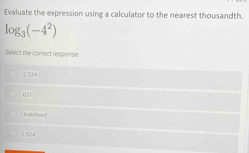 Evaluate the expression using a calculator to the nearest thousandth.
log _3(-4^2)
Select the correct response:
-2.524 . 631
Undefined
2.524