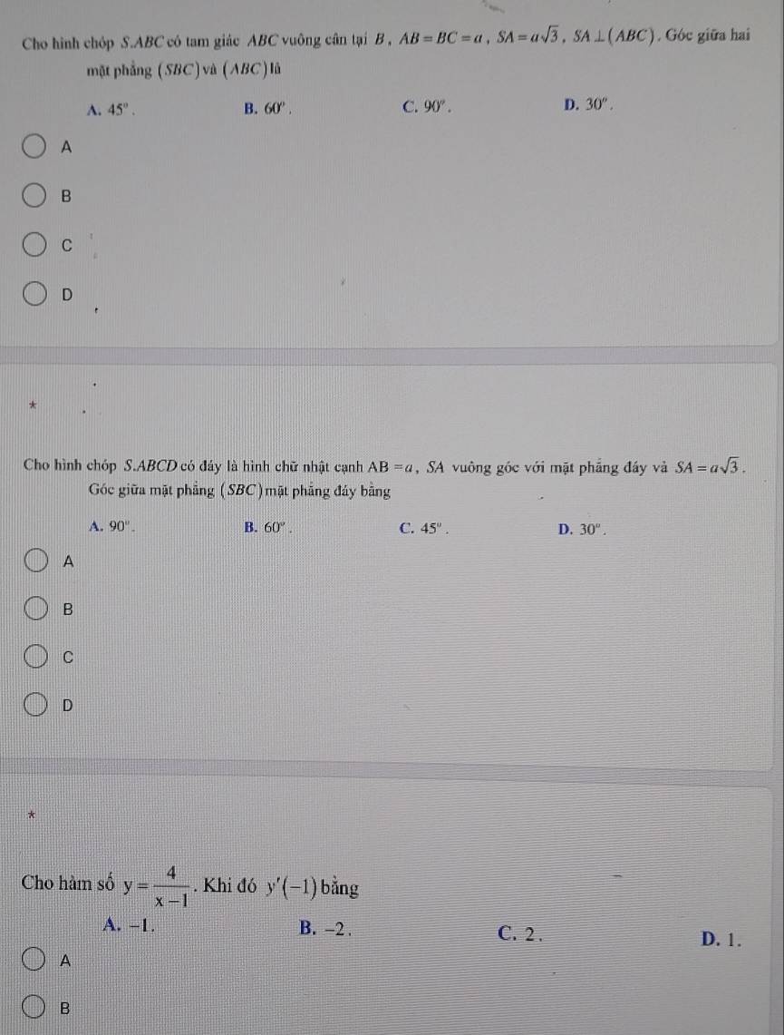 Cho hình chóp S. ABC có tam giác ABC vuông cân tại B , AB=BC=a, SA=asqrt(3), SA⊥ (ABC). Góc giữa hai
mặt phẳng (SBC) và (ABC) là
A. 45°. B. 60°. C. 90°. D. 30°. 
A
B
C
D
Cho hình chóp S. ABCD có đáy là hình chữ nhật cạnh AB=a , SA vuông góc với mặt phầng đầy và SA=asqrt(3). 
Góc giữa mặt phẳng (SBC)mặt phẳng đáy bằng
A. 90°. B. 60°. C. 45°. D. 30°. 
A
B
C
D
Cho hàm số y= 4/x-1 . Khi đó y'(-1) bằng
A. -1. B. -2. C. 2. D. 1.
A
B