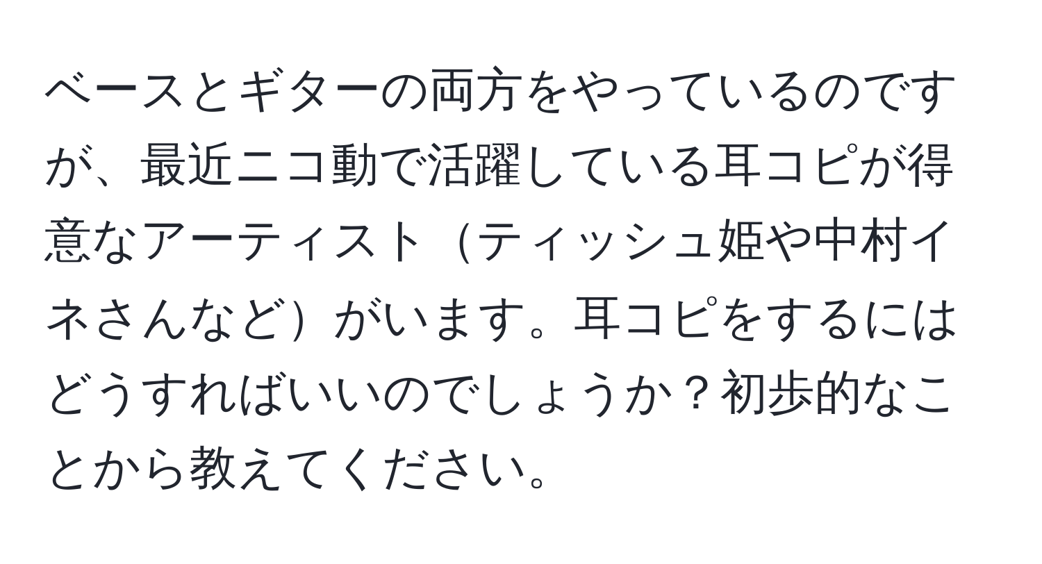 ベースとギターの両方をやっているのですが、最近ニコ動で活躍している耳コピが得意なアーティストティッシュ姫や中村イネさんなどがいます。耳コピをするにはどうすればいいのでしょうか？初歩的なことから教えてください。