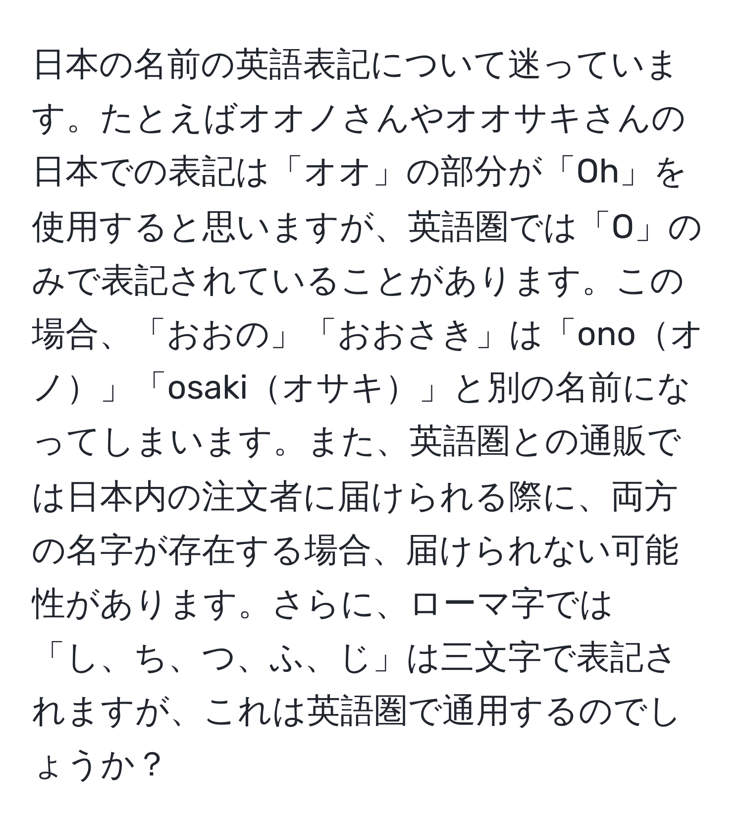 日本の名前の英語表記について迷っています。たとえばオオノさんやオオサキさんの日本での表記は「オオ」の部分が「Oh」を使用すると思いますが、英語圏では「O」のみで表記されていることがあります。この場合、「おおの」「おおさき」は「onoオノ」「osakiオサキ」と別の名前になってしまいます。また、英語圏との通販では日本内の注文者に届けられる際に、両方の名字が存在する場合、届けられない可能性があります。さらに、ローマ字では「し、ち、つ、ふ、じ」は三文字で表記されますが、これは英語圏で通用するのでしょうか？