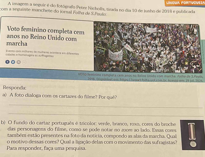 língua portuguesa 
A imagem a seguir é do fotógrafo Peter Nicholls, tirada no dia 10 de junho de 2018 e publicada 
com a seguinte manchete do jornal Folha de S.Paulo: 
Voto feminino completa cem 
anos no Reino Unido com 
marcha 
Evento com milhares de mulheres acontece em diferentes 
cidades e homenageia as suffragettes 
VOTO feminino completa cem anos no Reino Unido com marcha. Folha de S.Paulo, 
2018. Disponível em: https://www1.folha.uol.com.br. Acesso em: 29 jul. 2024. 
Responda: 
a) A foto dialoga com os cartazes do filme? Por quê? 
_ 
_ 
b) O fundo do cartaz português é tricolor: verde, branco, roxo, cores do broche 
das personagens do filme, como se pode notar no zoom ao lado. Essas cores 
também estão presentes na foto da notícia, compondo as alas da marcha. Qual 
o motivo dessas cores? Qual a ligação delas com o movimento das sufragistas? 
Para responder, faça uma pesquisa.