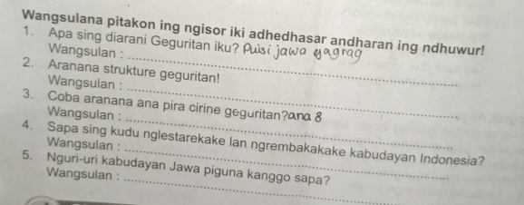 Wangsulana pitakon ing ngisor iki adhedhasar andharan ing ndhuwur! 
1. Apa sing diarani Geguritan iku? 
_ 
Wangsulan : 
_ 
2. Aranana strukture geguritan! 
Wangsulan : 
_ 
3. Coba aranana ana pira cirine geguritan?anα 8 
Wangsulan : 
4. Sapa sing kudu nglestarekake Ian ngrembakakake kabudayan Indonesia? 
Wangsulan : 
_ 
5. Nguri-uri kabudayan Jawa piguna kanggo sapa? 
Wangsulan :