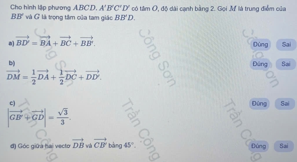 Cho hình lập phương ABCD. A'B'C'D' có tan O , độ dài cạnh bằng 2. Gọi M là trung điểm của
BB' và G là trọng tâm của tam giác BB'D.
a) vector BD'=vector BA+vector BC+vector BB'. 
Đúng Sai
b) Đúng Sai
vector DM= 1/2 vector DA+ 1/2 vector DC+vector DD'. 
c) Đúng Sai
|vector GB'+vector GD|= sqrt(3)/3 . 
d) Góc giữa hai vecto vector DB và vector CB' bằng 45°. Đúng Sai