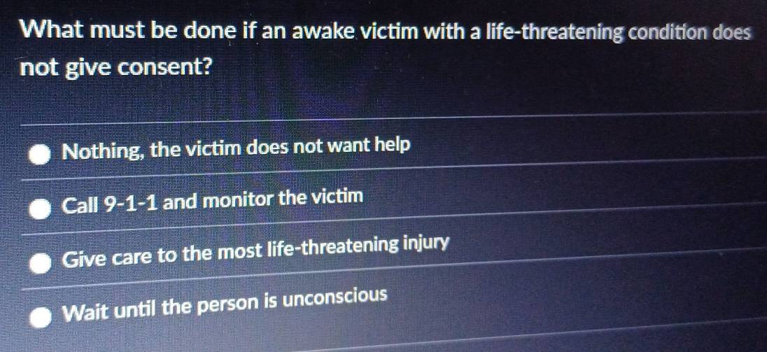 What must be done if an awake victim with a life-threatening condition does
not give consent?
Nothing, the victim does not want help
Call 9-1-1 and monitor the victim
Give care to the most life-threatening injury
Wait until the person is unconscious