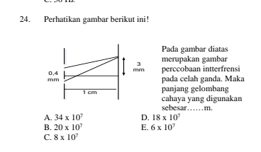 Perhatikan gambar berikut ini!
Pada gambar diatas
3 merupakan gambar
0,4 mm perccobaan intterfrensi
mm pada celah ganda. Maka
panjang gelombang
1 cm cahaya yang digunakan
sebesar…… m.
A. 34* 10^7 D. 18* 10^7
B. 20* 10^7 E. 6* 10^7
C. 8* 10^7