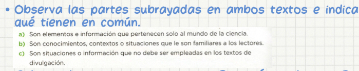 Observa las partes subrayadas en ambos textos e indica
qué tienen en común.
a) Son elementos e información que pertenecen solo al mundo de la ciencia.
b) Son conocimientos, contextos o situaciones que le son familiares a los lectores.
c) Son situaciones o información que no debe ser empleadas en los textos de
divulgación.