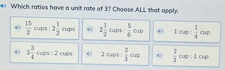 Which ratios have a unit rate of 3? Choose ALL that apply.
))  15/2  cups : 2 1/2  cups 2 1/2  cups :  5/6 cup 1 cup :  1/4 cup
)) 3 3/4  cups : 2 cups 2 cups :  2/3  cup (  2/3  cup : 1 cup