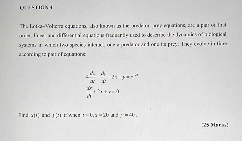 The Lotka-Volterra equations, also known as the predator-prey equations, are a pair of first 
order, linear and differential equations frequently used to describe the dynamics of biological 
systems in which two species interact, one a predator and one its prey. They evolve in time 
according to pair of equations:
4 dx/dt + dy/dt -2x-y=e^(-2t)
 dx/dt +2x+y=0
Find x(t) and y(t) if when t=0, x=20 and y=40. 
(25 Marks)