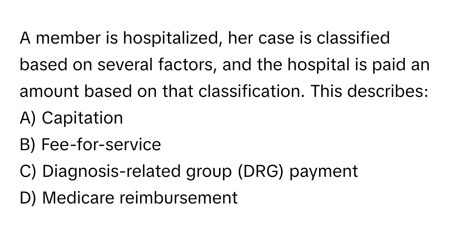 A member is hospitalized, her case is classified based on several factors, and the hospital is paid an amount based on that classification. This describes:

A) Capitation 
B) Fee-for-service 
C) Diagnosis-related group (DRG) payment 
D) Medicare reimbursement