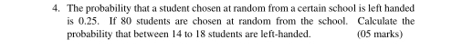 The probability that a student chosen at random from a certain school is left handed 
is 0.25. If 80 students are chosen at random from the school. Calculate the 
probability that between 14 to 18 students are left-handed. (05 marks)