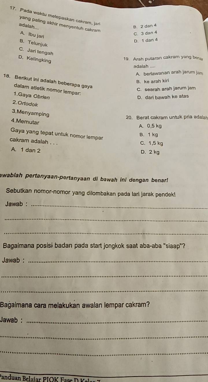 Pada waktu melepaskan cakram, jar
yang paling akhir menyentuh cakram 
adalah...
B 2 dan 4
A. Ibu jari
C. 3 dan 4
D. 1 dan 4
B. Telunjuk
C. Jari tengah
D. Kelingking
19. Arah putaran cakram yang bena
adalah ....
A berlawanan arah jarum jam
B. ke arah kirl
18. Berikut ini adalah beberapa gaya
C. searah arah jarum jam
dalam atletik nomor lempar:
1.Gaya Obrien D. dari bawah ke atas
2.Ortodok
3.Menyamping
20. Berat cakram untuk pria adalah
4.Memutar
A. 0,5 kg
Gaya yang tepat untuk nomor lempar
B. 1 kg
cakram adalah . . .
C. 1,5 kg
A. 1 dan 2 D. 2 kg
awablah pertanyaan-pertanyaan di bawah ini dengan benar!
Sebutkan nomor-nomor yang dilombakan pada lari jarak pendek!
Jawab :_
_
_
Bagaimana posisi badan pada start jongkok saat aba-aba "siaap"?
Jawab :_
_
_
Bagaimana cara melakukan awalan lempar cakram?
Jawab :_
_
_
Panduan Belaíar PIOK Fase D 
_