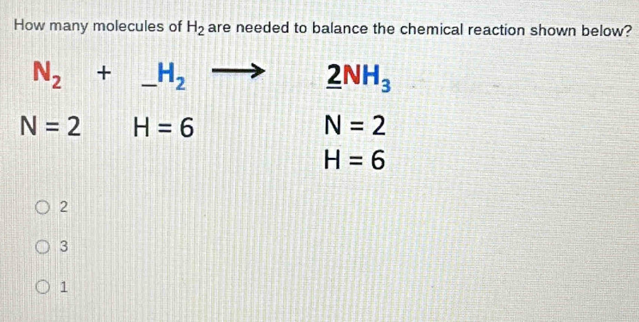 How many molecules of H_2 are needed to balance the chemical reaction shown below?
N_2+ _  H_2
_ 2NH_3
N=2 H=6
N=2
H=6
2
3
1