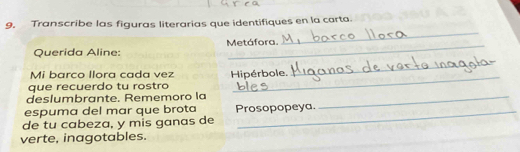 Transcribe las figuras literarias que identifiques en la carta. 
Querida Aline: Metáfora. 
_ 
Mi barco llora cada vez 
que recuerdo tu rostro Hipérbole. 
_ 
deslumbrante. Rememoro la_ 
espuma del mar que brota Prosopopeya. 
de tu cabeza, y mis ganas de 
verte, inagotables.