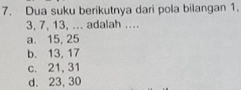 Dua suku berikutnya dari pola bilangan 1,
3, 7, 13, ... adalah ....
a. 15, 25
b. 13, 17
c. 21, 31
d. 23, 30