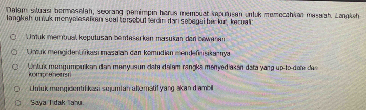 Dalam situasi bermasalah, seorang pemimpin harus membuat keputusan untuk memecahkan masalah. Langkah-
langkah untuk menyelesaikan soal tersebut terdiri dari sebagai berikut, kecuali:
Untuk membuat keputusan berdasarkan masukan dari bawahan
Untuk mengidentifikasi masalah dan kemudian mendefinisikannya
Untuk mengumpulkan dan menyusun data dalam rangka menyediakan data yang up-to-date dan
komprehensif
Untuk mengidentifikasi sejumlah alternatif yang akan diambil
Saya Tidak Tahu.