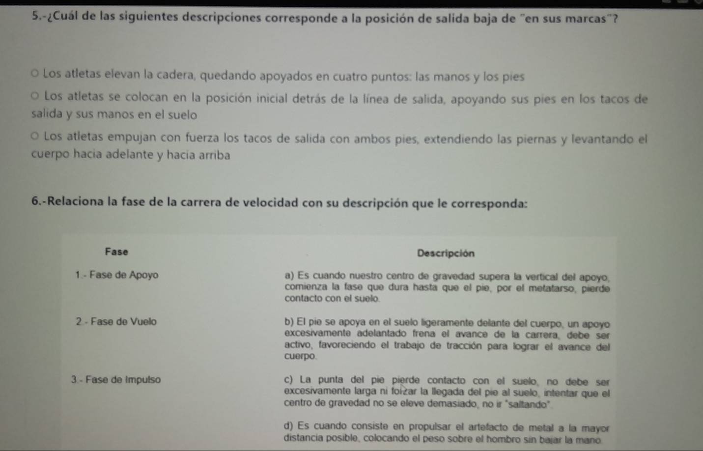 5.-¿Cuál de las siguientes descripciones corresponde a la posición de salida baja de "en sus marcas"?
Los atletas elevan la cadera, quedando apoyados en cuatro puntos: las manos y los pies
Los atletas se colocan en la posición inicial detrás de la línea de salida, apoyando sus pies en los tacos de
salida y sus manos en el suelo
Los atletas empujan con fuerza los tacos de salida con ambos pies, extendiendo las piernas y levantando el
cuerpo hacia adelante y hacia arriba
6.-Relaciona la fase de la carrera de velocidad con su descripción que le corresponda:
Fase Descripción
1 - Fase de Apoyo a) Es cuando nuestro centro de gravedad supera la vertical del apoyo,
comienza la fase que dura hasta que el píe, por el metatarso, pierde
contacto con el suelo.
2 - Fase de Vuelo b) El pie se apoya en el suelo ligeramente delante del cuerpo, un apoyo
excesivamente adelantado frena el avancé de la carrera debé ser
activo, favoreciendo el trabajo de tracción para lograr el avance del
cuerpo.
3 - Fase de Impulso c) La punta del pie pierde contacto con el suelo no debe ser
excesivamente larga ni foizar la llegada del pie al suelo, intentar que el
centro de gravedad no se eleve demasiado, no ir "saltando".
d) Es cuando consiste en propulsar el artefacto de metal a la mayor
distancia posible, colocando el peso sobre el hombro sin bajar la mano