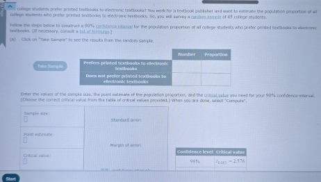 college students prefer printed textbooks to electronic textbooks? You work for a textbook publisher and want to extimate the population proportion of all 
college whudents who prefer printed textbooks to electrome beatbooks. So, you will surwey a candom sample of 45 college students. 
Follow the steps below to construct a 90% confitence intuval for the population proportion of all college students who prefer printed bnxtbooks to eectronic 
texthooks. [If necessary, consult a list of frm_05.] 
(a) Click on "take Sample" to see the results from the random sample. 
Take Sample 
Enter the values of the sample sue, the point extimate of the population proportion, and the critical value you need for your 90% confidence interval. 
(Choose the correct critical value from the table of critical values provided.) Whes you are done, select "Compute". 
Sample size: Standard error: 
Point estimate: 
Margin of anr 
Critical value: Confidence level Critical valun
99% widehat Fces=2.376