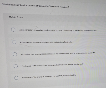 Which best describes the process of "adaptation" in sensory receptors?
Multiple Choice
A depolarization of receptive membrane that increase in magnitude as the stimulus intensity increases
A decrease in receptor sensitivity despite continuation of a stimulus
Information from sonsory receptors reaches the cerebral cortex and the person becomes aware of it
Persistence of the sensation of a limb even after it has been severed from the body
Conversion of the energy of a stimulus into a pattern of electrical activity