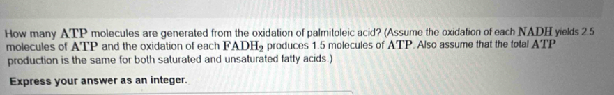 How many ATP molecules are generated from the oxidation of palmitoleic acid? (Assume the oxidation of each NADH yields 2.5
molecules of ATP and the oxidation of each FADH_2 produces 1.5 molecules of ATP. Also assume that the total ATI 
production is the same for both saturated and unsaturated fatty acids.) 
Express your answer as an integer.