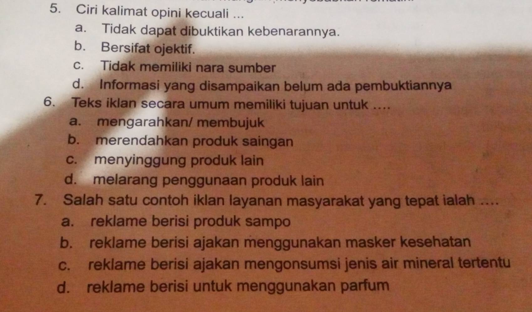 Ciri kalimat opini kecuali ...
a. Tidak dapat dibuktikan kebenarannya.
b. Bersifat ojektif.
c. Tidak memiliki nara sumber
d. Informasi yang disampaikan belum ada pembuktiannya
6. Teks iklan secara umum memiliki tujuan untuk ....
a. mengarahkan/ membujuk
b. merendahkan produk saingan
c. menyinggung produk lain
d. melarang penggunaan produk lain
7. Salah satu contoh iklan layanan masyarakat yang tepat ialah ....
a. reklame berisi produk sampo
b. reklame berisi ajakan menggunakan masker kesehatan
c. reklame berisi ajakan mengonsumsi jenis air mineral tertentu
d. reklame berisi untuk menggunakan parfum