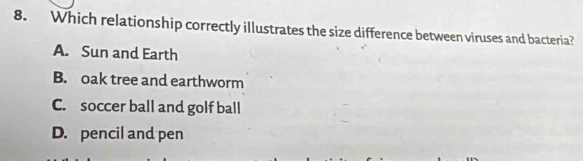 Which relationship correctly illustrates the size difference between viruses and bacteria?
A. Sun and Earth
B. oak tree and earthworm
C. soccer ball and golf ball
D. pencil and pen