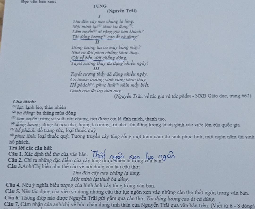 Đọc văn bản sau:
tùng
(Nguyễn Trãi)
I
Thu đến cây nào chẳng lạ lùng.
Một mình lạt' thuở ba đông².
Lâm tuyền ai rặng già làm khách?
Tài đồng lương' cao ắt cả dùng!
II
Đồng lương tài có mấy bằng mày?
Nhà cả đòi phen chống khoẻ thay.
Cội rễ bền, dời chẳng động,
Tuyết sương thây đã đặng nhiều ngày!
III
Tuyết sương thấy đã đặng nhiều ngày,
Có thuốc trường sinh càng khoẻ thay.
Hồ phách*, phục lình 1 nhìn mấy biết,
Dành còn đề trợ dân này.
(Nguyễn Trãi, về tác gia và tác phẩm - NXB Giáo dục, trang 662)
Chú thích:
lạt: lạnh lẽo, thản nhiên
ba đông: ba tháng mùa đông
* lầm tuyển: rừng và suối nói chung, nơi được coi là tĩnh mịch, thanh tao.
* đồng lương: đồng là nóc nhà, lương là rường, xà nhà. Tài đồng lương là tài gánh vác việc lớn của quốc gia
*  hồ phách: đồ trang sức, loại thuốc quý
phục linh: loại thuốc quý. Tương truyền cây tùng sống một trăm năm thì sinh phục linh, một ngàn năm thì sinh
hỗ phách.
Trả lời các câu hỏi:
Câu 1. Xác định thể thơ của văn bản.
Câu 2. Chi ra những đặc điểm của cây tùng được miêu tá trong văn bản.
Câu 3.Anh Chị hiểu như thế nào về nội dung của hai câu thơ:
Thu đến cây nào chăng lạ lùng,
Một mình lạt thuở ba đông.
Câu 4. Nếu ý nghĩa biểu tượng của hình ảnh cây tùng trong văn bản.
Câu 5. Nêu tác dụng của việc sử dụng những câu thơ lục ngôn xen vào những câu thơ thất ngôn trong văn bản.
Câu 6. Thông điệp nào được Nguyễn Trãi gửi găm qua câu thơ: Tài đồng lương cao ắt cả dùng.
Câu 7. Cảm nhận của anh/chị về bức chân dung tinh thần của Nguyễn Trãi qua văn bản trên. (Viết từ 6 - 8 dòng)