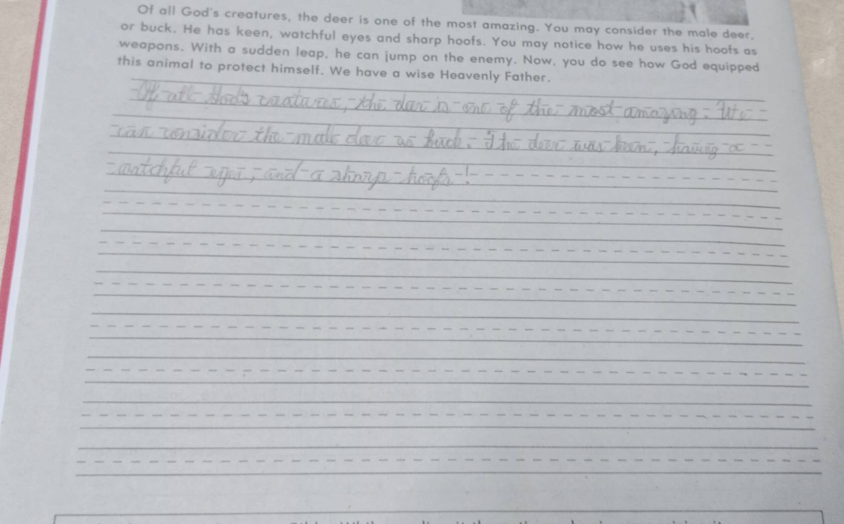 Of all God's creatures, the deer is one of the most amazing. You may consider the male deer. 
or buck. He has keen, watchful eyes and sharp hoofs. You may notice how he uses his hoofs as 
weapons. With a sudden leap, he can jump on the enemy. Now, you do see how God equipped 
this animal to protect himself. We have a wise Heavenly Father.