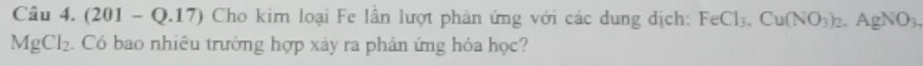 (201-Q.17) Cho kim loại Fe lần lượt phản ứng với các dung dịch: FeCl_3, Cu(NO_3)_2, AgNO_3,
MgCl_2 Có bao nhiêu trường hợp xảy ra phản ứng hóa học?