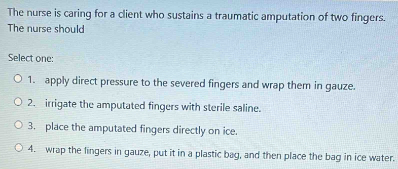 The nurse is caring for a client who sustains a traumatic amputation of two fingers.
The nurse should
Select one:
1. apply direct pressure to the severed fingers and wrap them in gauze.
2. irrigate the amputated fingers with sterile saline.
3. place the amputated fingers directly on ice.
4. wrap the fingers in gauze, put it in a plastic bag, and then place the bag in ice water.