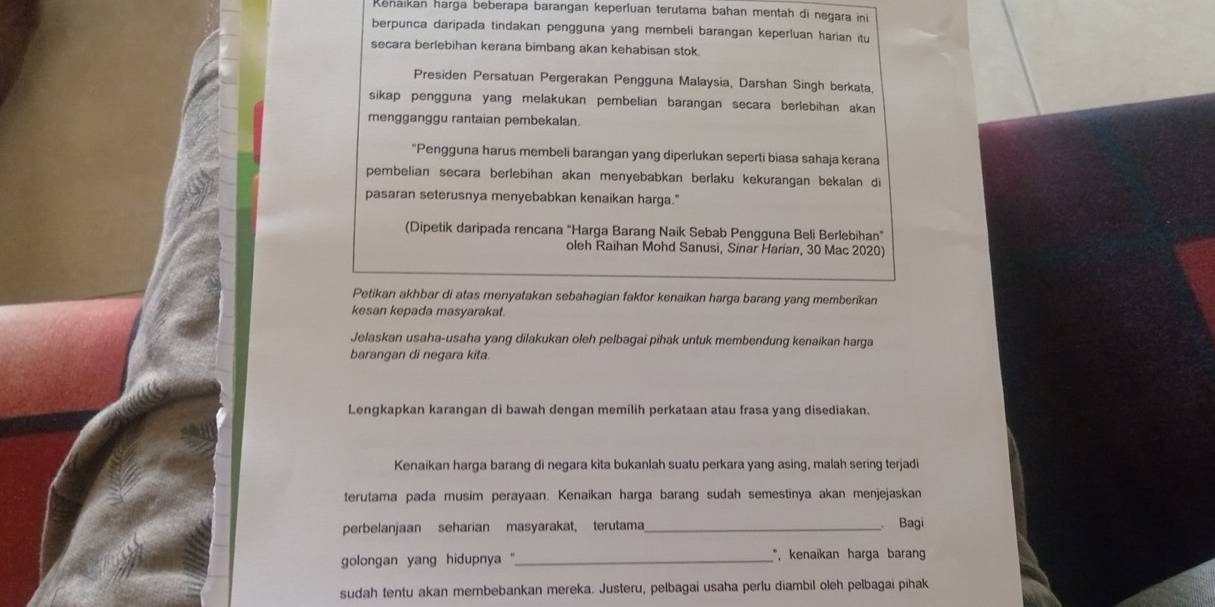 Renaikan harga beberapa barangan keperluan terutama bahan mentah di negara ini
berpunca daripada tindakan pengguna yang membeli barangan keperluan harian itu
secara berlebihan kerana bimbang akan kehabisan stok.
Presiden Persatuan Pergerakan Pengguna Malaysia, Darshan Singh berkata,
sikap pengguna yang melakukan pembelian barangan secara berlebihan akan
mengganggu rantaian pembekalan.
"Pengguna harus membeli barangan yang diperlukan seperti biasa sahaja kerana
pembelian secara berlebihan akan menyebabkan berlaku kekurangan bekalan di
pasaran seterusnya menyebabkan kenaikan harga."
(Dipetik daripada rencana "Harga Barang Naik Sebab Pengguna Beli Berlebihan"
oleh Raihan Mohd Sanusi, Sinar Harian, 30 Mac 2020)
Petikan akhbar di atas menyatakan sebahagian faktor kenaikan harga barang yang memberikan
kesan kepada masyarakat.
Jelaskan usaha-usaha yang dilakukan oleh pelbagai pihak untuk membendung kenaikan harga
barangan di negara kita.
Lengkapkan karangan di bawah dengan memilih perkataan atau frasa yang disediakan.
Kenaikan harga barang di negara kita bukanlah suatu perkara yang asing, malah sering terjadi
terutama pada musim perayaan. Kenaikan harga barang sudah semestinya akan menjejaskan
perbelanjaan seharian masyarakat, terutama_
Bagi
golongan yang hidupnya '' _*, kenaikan harga baran
sudah tentu akan membebankan mereka. Justeru, pelbagai usaha perlu diambil oleh pelbagai pihak