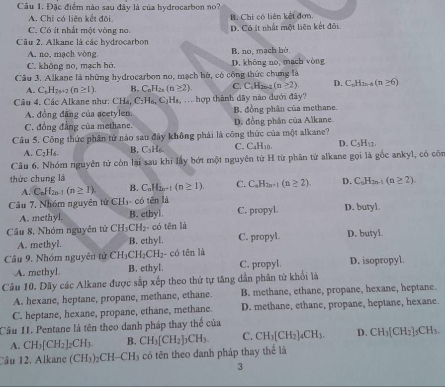 Đặc điểm nào sau đây là của hydrocarbon no?
A. Chi có liên kết đôi. B. Chỉ có liên kết đơn.
C. Có ít nhất một vòng no. D. Có ít nhất một liên kết đôi.
Câu 2. Alkane là các hydrocarbon
A. no, mạch vòng. B. no, mạch hở.
C. không no, mạch hở. D. không no, mạch vòng.
Câu 3. Alkane là những hydrocarbon no, mạch hở, có công thức chung là
A. C_nH_2n+2(n≥ 1). B. C_nH_2n(n≥ 2). C. C_nH_2n-2(n≥ 2). D. C_nH_2n-6(n≥ 6).
Câu 4. Các Alkane như: CH₄, C_2H_6,C_3H_8 :,... hợp thành dãy nào dưới đây?
A. đồng đẳng của acetylen. B. đồng phân của methane.
C. đồng đẳng của methane. D. đồng phân của Alkane.
Câu 5. Công thức phân tử nào sau đây không phải là công thức của một alkane?
A. C_2H_6.
B. C_3H_6.
D.
C. C_4H_10. C_5H_12.
Câu 6. Nhóm nguyên tử còn lại sau khi lấy bớt một nguyên tử H từ phân tử alkane gọi là gốc ankyl, có côn
thức chung là
A. C_nH_2n-1(n≥ 1). B. C_nH_2n+1(n≥ 1). C. C_nH_2n+1(n≥ 2). D. C_nH_2n-1(n≥ 2).
Câu 7. Nhóm nguyên tử CH_3- -  có tên là
A. methyl. B. ethyl. C. propyl. D. butyl.
Câu 8. Nhóm nguyên tử CH_3CH_2 - có tên là
A. methyl. B. ethyl. C. propyl.
D. butyl.
Câu 9. Nhóm nguyên tử CH_3CH_2CH_2 - có tên là
A. methyl. B. ethyl. C. propyl. D. isopropyl.
Câu 10. Dãy các Alkane được sắp xếp theo thứ tự tăng dần phân tử khối là
A. hexane, heptane, propane, methane, ethane. B. methane, ethane, propane, hexane, heptane.
C. heptane, hexane, propane, ethane, methane. D. methane, ethane, propane, heptane, hexane.
Cầu 11. Pentane là tên theo danh pháp thay thế của
A. CH_3[CH_2]_2CH_3. B. CH_3[CH_2]_3CH_3. C. CH_3[CH_2]_4CH_3. D. CH_3[CH_2]_5CH_3.
Câu 12. Alkane (CH_3)_2CH-CH_3 có tên theo danh pháp thay thể là
3