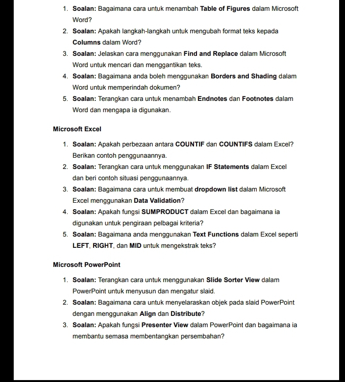 Soalan: Bagaimana cara untuk menambah Table of Figures dalam Microsoft 
Word? 
2. Soalan: Apakah langkah-langkah untuk mengubah format teks kepada 
Columns dalam Word? 
3. Soalan: Jelaskan cara menggunakan Find and Replace dalam Microsoft 
Word untuk mencari dan menggantikan teks. 
4. Soalan: Bagaimana anda boleh menggunakan Borders and Shading dalam 
Word untuk memperindah dokumen? 
5. Soalan: Terangkan cara untuk menambah Endnotes dan Footnotes dalam 
Word dan mengapa ia digunakan. 
Microsoft Excel 
1. Soalan: Apakah perbezaan antara COUNTIF dan COUNTIFS dalam Excel? 
Berikan contoh penggunaannya. 
2. Soalan: Terangkan cara untuk menggunakan IF Statements dalam Excel 
dan beri contoh situasi penggunaannya. 
3. Soalan: Bagaimana cara untuk membuat dropdown list dalam Microsoft 
Excel menggunakan Data Validation? 
4. Soalan: Apakah fungsi SUMPRODUCT dalam Excel dan bagaimana ia 
digunakan untuk pengiraan pelbagai kriteria? 
5. Soalan: Bagaimana anda menggunakan Text Functions dalam Excel seperti 
LEFT, RIGHT, dan MID untuk mengekstrak teks? 
Microsoft PowerPoint 
1. Soalan: Terangkan cara untuk menggunakan Slide Sorter View dalam 
PowerPoint untuk menyusun dan mengatur slaid. 
2. Soalan: Bagaimana cara untuk menyelaraskan objek pada slaid PowerPoint 
dengan menggunakan Align dan Distribute? 
3. Soalan: Apakah fungsi Presenter View dalam PowerPoint dan bagaimana ia 
membantu semasa membentangkan persembahan?