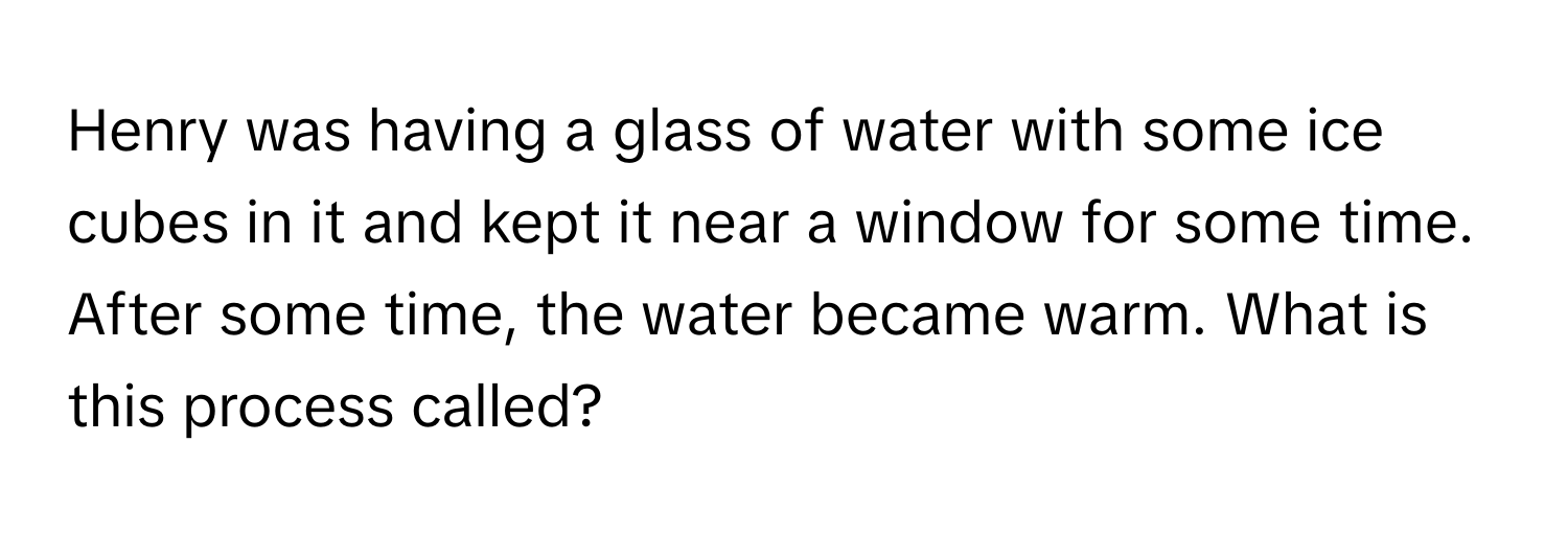 Henry was having a glass of water with some ice cubes in it and kept it near a window for some time. After some time, the water became warm. What is this process called?