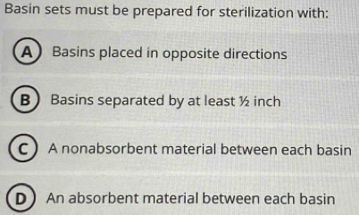 Basin sets must be prepared for sterilization with:
A Basins placed in opposite directions
B Basins separated by at least ½ inch
C A nonabsorbent material between each basin
D An absorbent material between each basin