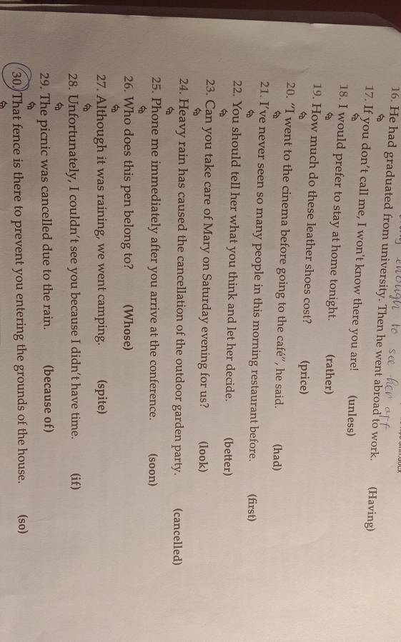 He had graduated from university. Then he went abroad to work. (Having) 
17. If you don’t call me, I won't know there you are! (unless) 
18. I would prefer to stay at home tonight. (rather) 
19. How much do these leather shoes cost? (price) 
20. “I went to the cinema before going to the café”, he said. (had) 
6 
21. I’ve never seen so many people in this morning restaurant before. (first) 

22. You should tell her what you think and let her decide. (better) 

23. Can you take care of Mary on Saturday evening for us? (look) 

24. Heavy rain has caused the cancellation of the outdoor garden party. (cancelled) 

25. Phone me immediately after you arrive at the conference. (soon) 

26. Who does this pen belong to? (Whose) 

27. Although it was raining, we went camping. (spite) 
a 
28. Unfortunately, I couldn’t see you because I didn’t have time. (if) 

29. The picnic was cancelled due to the rain. (because of) 

30. That fence is there to prevent you entering the grounds of the house. (so)