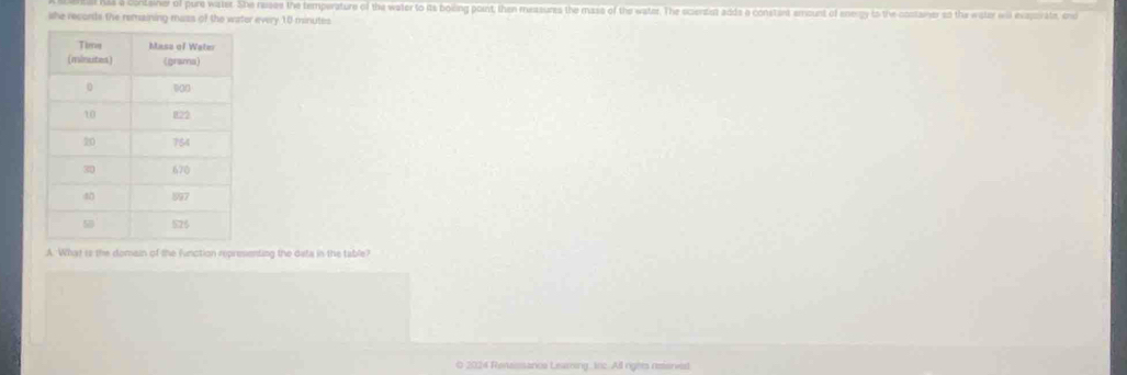 a conteiner of pure water. She resses the temperature of the water to its boling point, then measures the mass of the water. The sciersist adde a constant emount of enengy to the container so the water will exaporate, end 
she records the remaining mazs of the water every 10 minutes
A. What is the domain of the function representing the data in the table? 
0 2014 Revassancs Learzing, inc. All ngots reanved