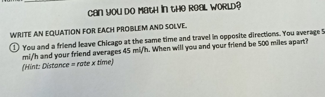 can you do Math in the Real WORld? 
WRITE AN EQUATION FOR EACH PROBLEM AND SOLVE. 
1) You and a friend leave Chicago at the same time and travel in opposite directions. You average 5
mi/h and your friend averages 45 mi/h. When will you and your friend be 500 miles apart? 
(Hint: Distance = rate x time)