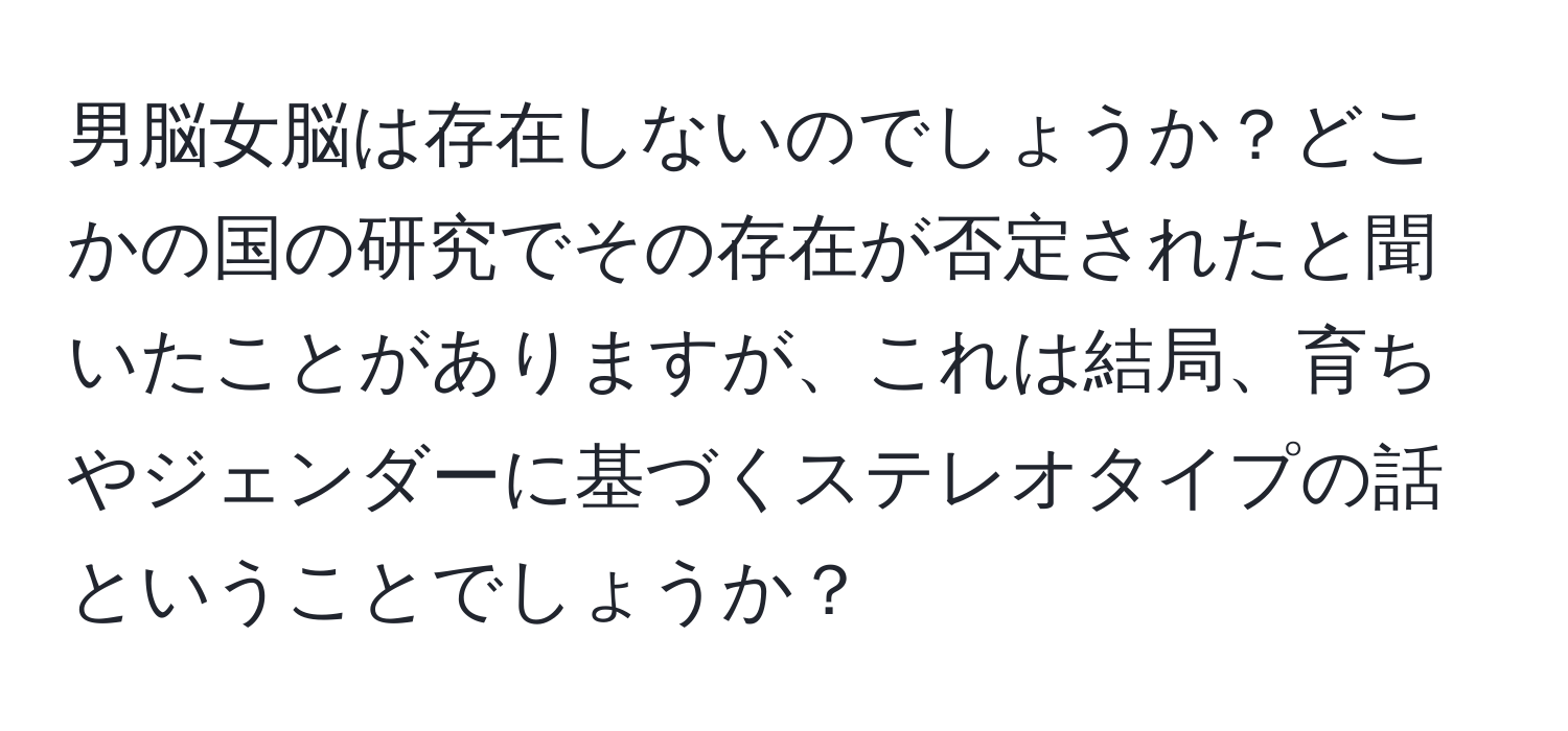 男脳女脳は存在しないのでしょうか？どこかの国の研究でその存在が否定されたと聞いたことがありますが、これは結局、育ちやジェンダーに基づくステレオタイプの話ということでしょうか？