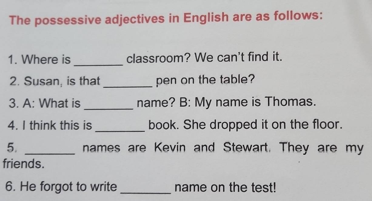 The possessive adjectives in English are as follows: 
1. Where is _classroom? We can't find it. 
2. Susan; is that_ pen on the table? 
3. A: What is _name? B: My name is Thomas. 
4. I think this is _book. She dropped it on the floor. 
5. _names are Kevin and Stewart. They are my 
friends. 
6. He forgot to write _name on the test!