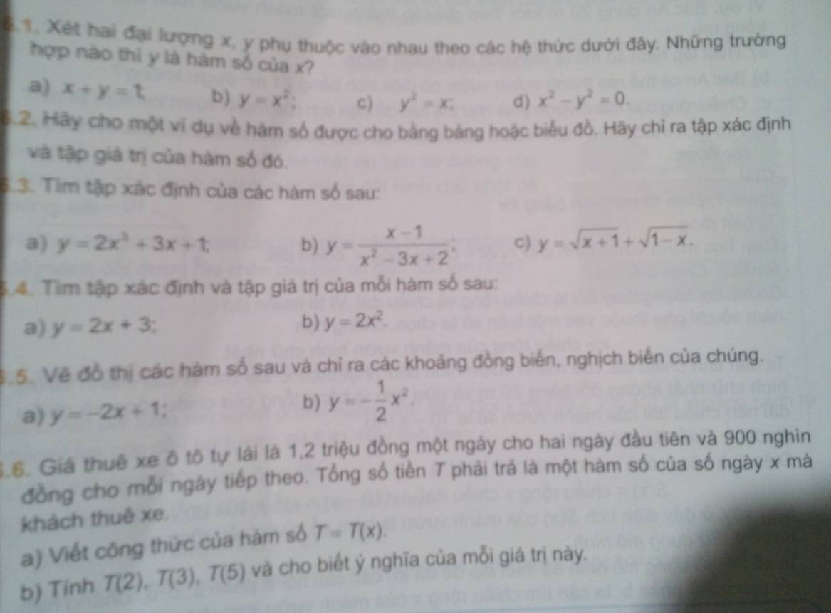 Xết hai đại lượng x, y phụ thuộc vào nhau theo các hệ thức dưới đây. Những trường
hợp nào thì y là hàm số của x?
a) x+y=t b) y=x^2; C) y^2=x; d) x^2-y^2=0. 
6.2. Hãy cho một ví dụ về hàm số được cho bằng bảng hoặc biểu đồ. Hãy chỉ ra tập xác định
và tập giả trị của hàm số đó.
3. Tìim tập xác định của các hàm số sau:
a) y=2x^3+3x+t, b) y= (x-1)/x^2-3x+2 ; c) y=sqrt(x+1)+sqrt(1-x). 
4. Tìm tập xác định và tập giá trị của mỗi hàm số sau:
a) y=2x+3; 
b) y=2x^2. 
S.5. Vẽ đồ thị các hàm số sau và chỉ ra các khoảng đồng biến, nghịch biến của chúng.
a) y=-2x+1
b) y=- 1/2 x^2. 
$.6. Giá thuê xe ô tô tự lái là 1, 2 triệu đồng một ngày cho hai ngày đầu tiên và 900 nghìn
đồng cho mỗi ngày tiếp theo. Tổng số tiền T phải trả là một hàm số của số ngày x mà
khách thuê xe.
a) Viết công thức của hàm số T=T(x). 
b) Tính T(2), T(3), T(5) và cho biết ý nghĩa của mỗi giá trị này.