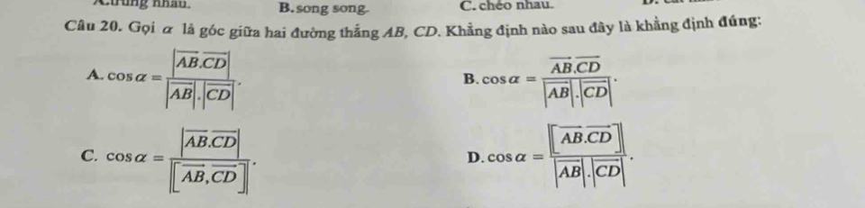 tung Khau B. song song. C. chéo nhau.
Câu 20. Gọi α là góc giữa hai đường thắng AB, CD. Khẳng định nào sau đây là khẳng định đúng:
A. cos alpha =frac |overline AB· overline CD||vector AB|· |vector CD|. cos alpha =frac vector AB.overline CD|vector AB|.|overline CD|. 
B.
C. cos alpha =frac |vector AB· vector CD||vector AB,vector CD|. cos alpha =frac [overline ABoverline CD]|vector AB|· |vector CD|. 
D.